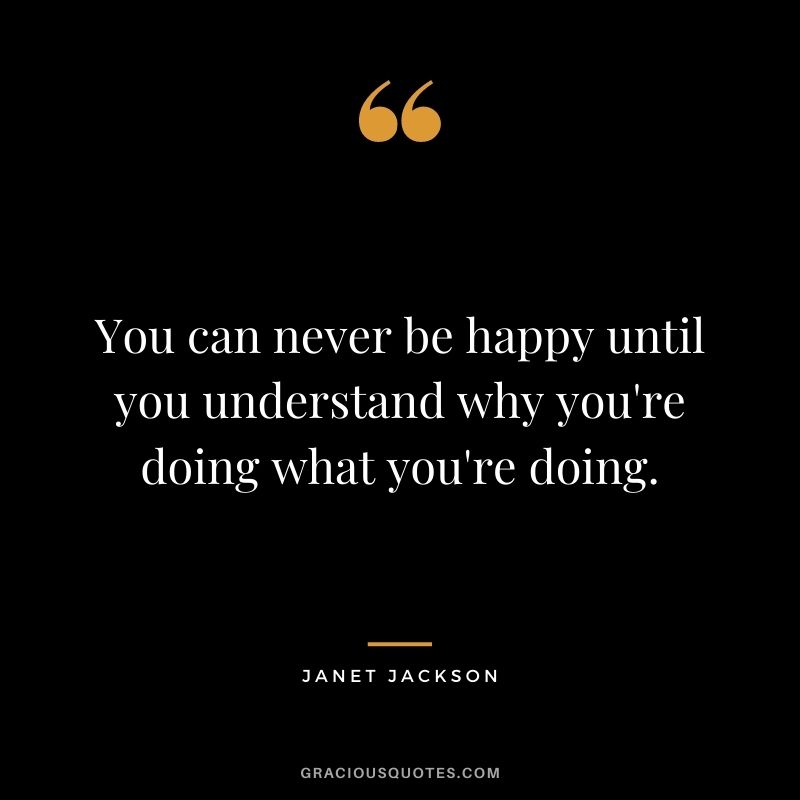 You can never be happy until you understand why you're doing what you're doing.