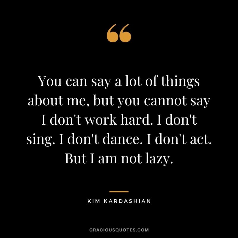 You can say a lot of things about me, but you cannot say I don't work hard. I don't sing. I don't dance. I don't act. But I am not lazy.