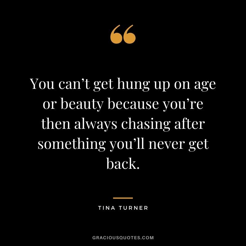 You can’t get hung up on age or beauty because you’re then always chasing after something you’ll never get back.