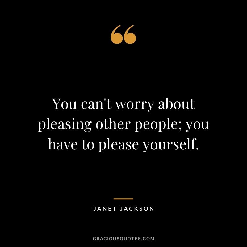 You can't worry about pleasing other people; you have to please yourself.
