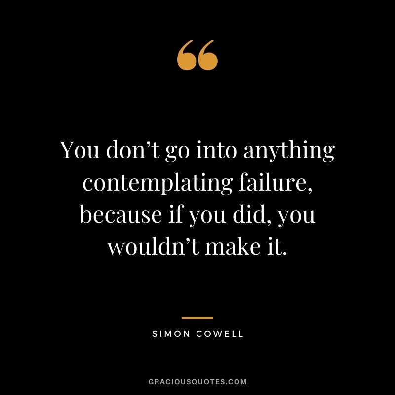 You don’t go into anything contemplating failure, because if you did, you wouldn’t make it.