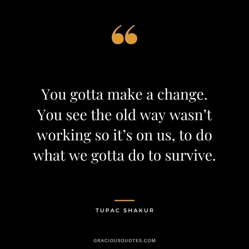 You gotta make a change. You see the old way wasn’t working so it’s on us, to do what we gotta do to survive.