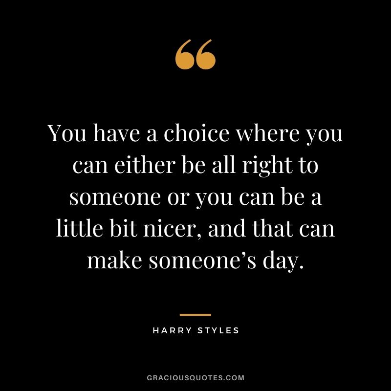 You have a choice where you can either be all right to someone or you can be a little bit nicer, and that can make someone’s day.