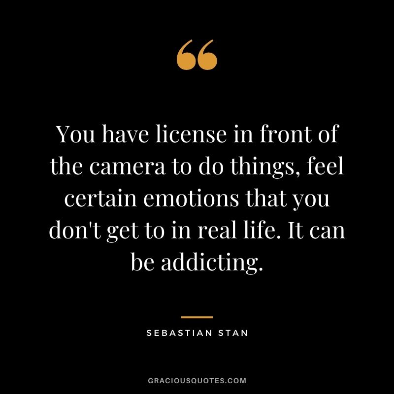 You have license in front of the camera to do things, feel certain emotions that you don't get to in real life. It can be addicting.