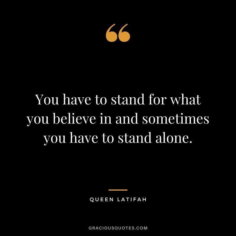 You have to stand for what you believe in and sometimes you have to stand alone.