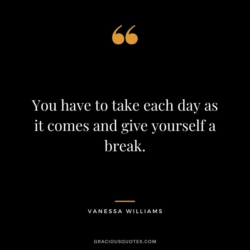 You have to take each day as it comes and give yourself a break.