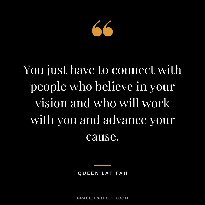 You just have to connect with people who believe in your vision and who will work with you and advance your cause.