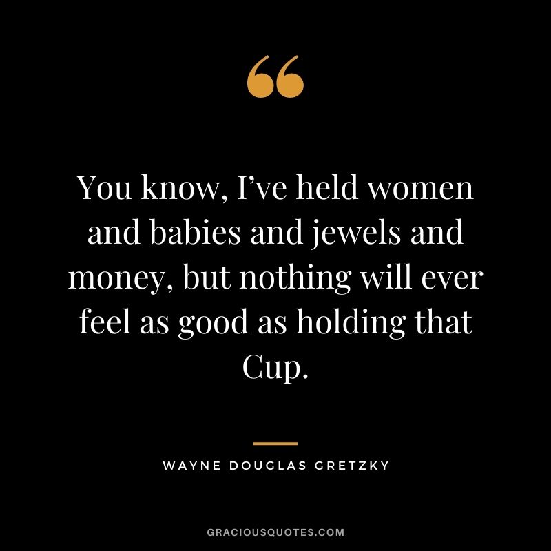 You know, I’ve held women and babies and jewels and money, but nothing will ever feel as good as holding that Cup.