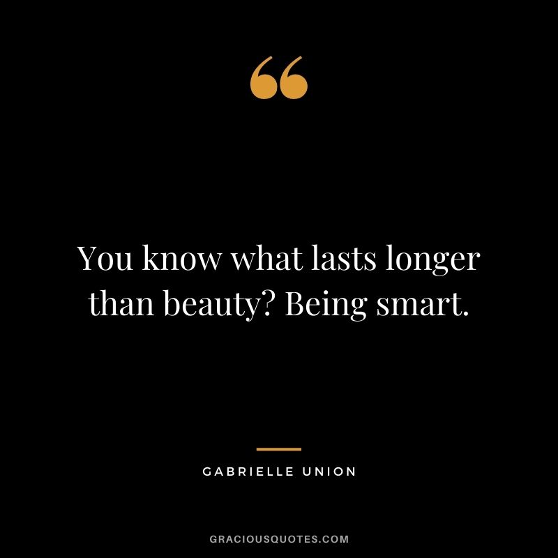 You know what lasts longer than beauty Being smart.