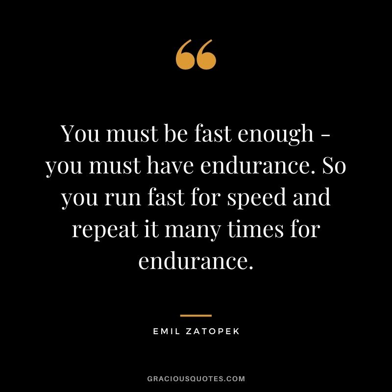 You must be fast enough - you must have endurance. So you run fast for speed and repeat it many times for endurance.