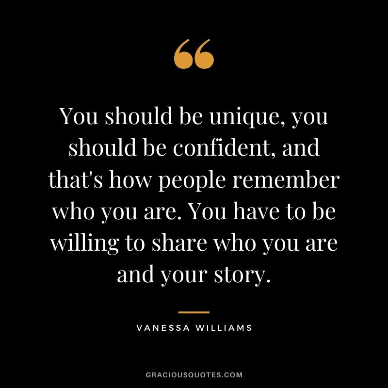 You should be unique, you should be confident, and that's how people remember who you are. You have to be willing to share who you are and your story.