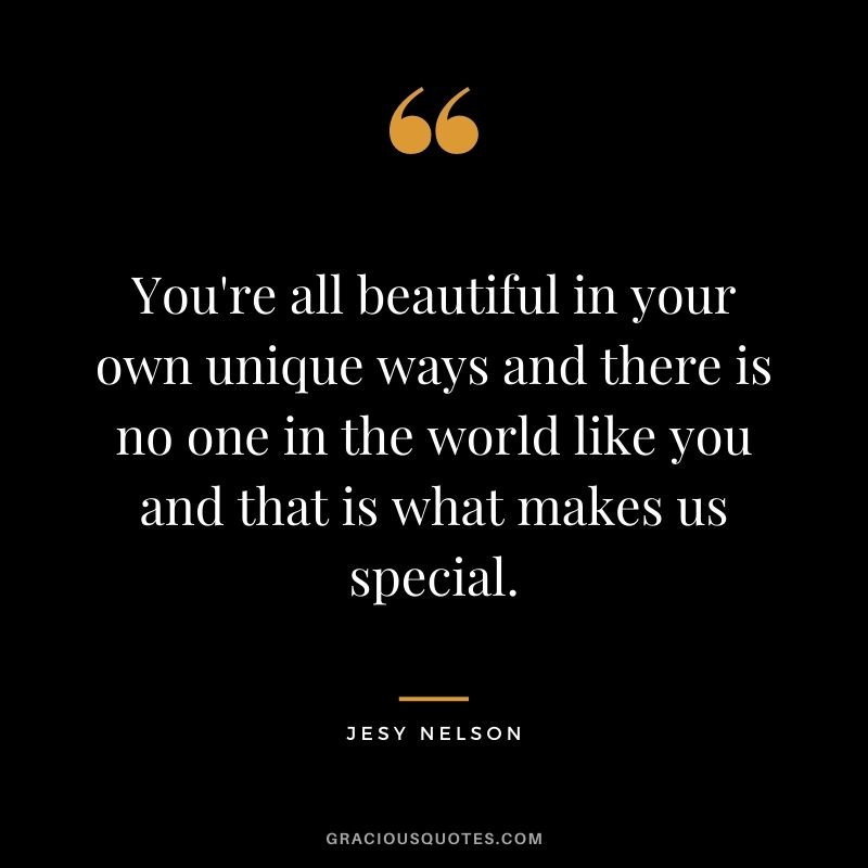 You're all beautiful in your own unique ways and there is no one in the world like you and that is what makes us special.