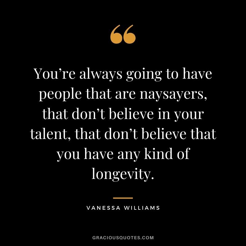 You’re always going to have people that are naysayers, that don’t believe in your talent, that don’t believe that you have any kind of longevity.