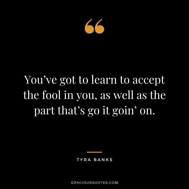 You’ve got to learn to accept the fool in you, as well as the part that’s go it goin’ on.