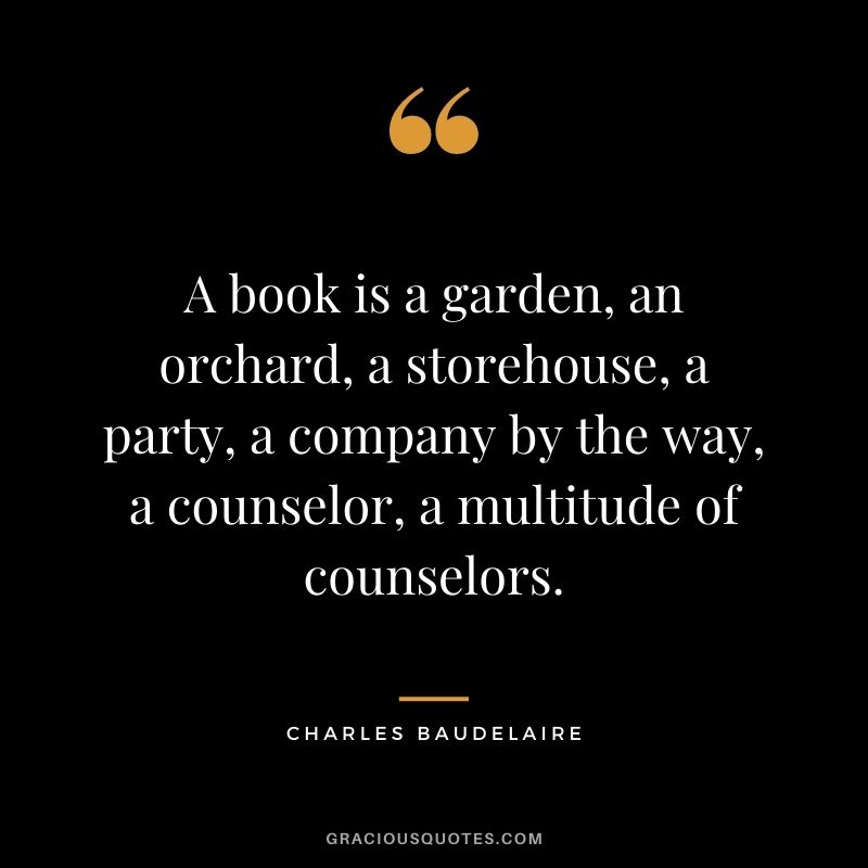 A book is a garden, an orchard, a storehouse, a party, a company by the way, a counselor, a multitude of counselors. – Charles Baudelaire
