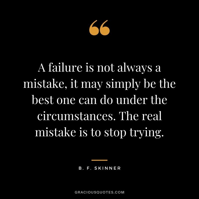 A failure is not always a mistake, it may simply be the best one can do under the circumstances. The real mistake is to stop trying. - B. F. Skinner