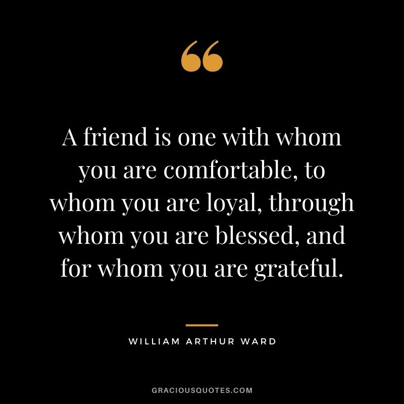 A friend is one with whom you are comfortable, to whom you are loyal, through whom you are blessed, and for whom you are grateful.
