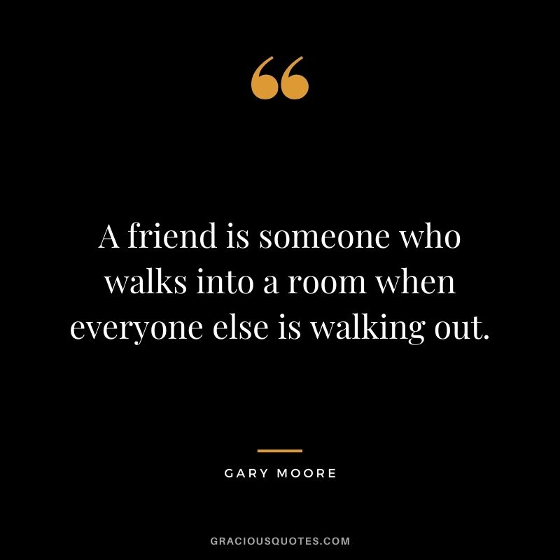 A friend is someone who walks into a room when everyone else is walking out. - Gary Moore