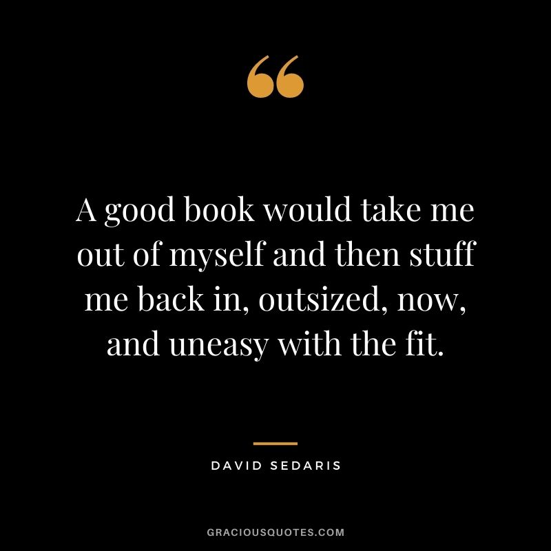 A good book would take me out of myself and then stuff me back in, outsized, now, and uneasy with the fit. – David Sedaris