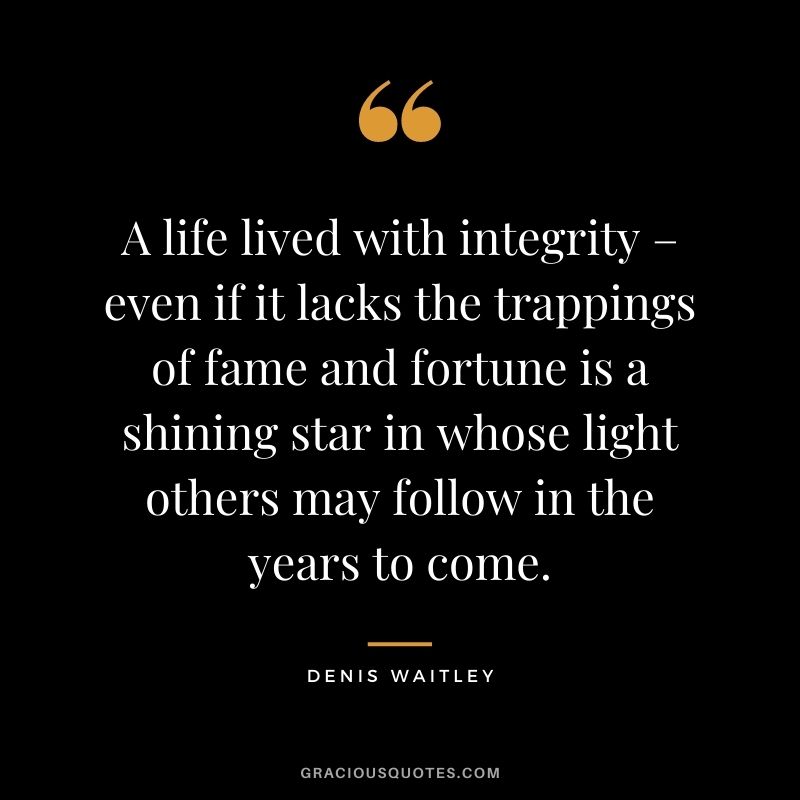 A life lived with integrity – even if it lacks the trappings of fame and fortune is a shining star in whose light others may follow in the years to come. — Denis Waitley
