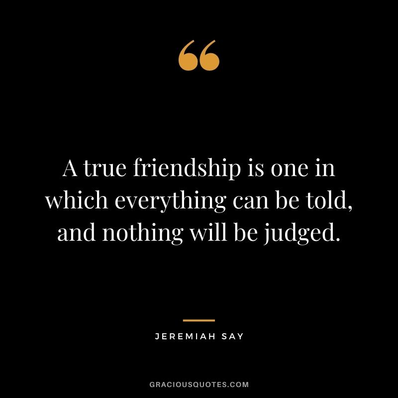 A true friendship is one in which everything can be told, and nothing will be judged. - Jeremiah Say