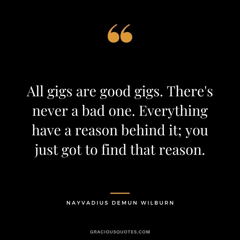 All gigs are good gigs. There's never a bad one. Everything have a reason behind it; you just got to find that reason.