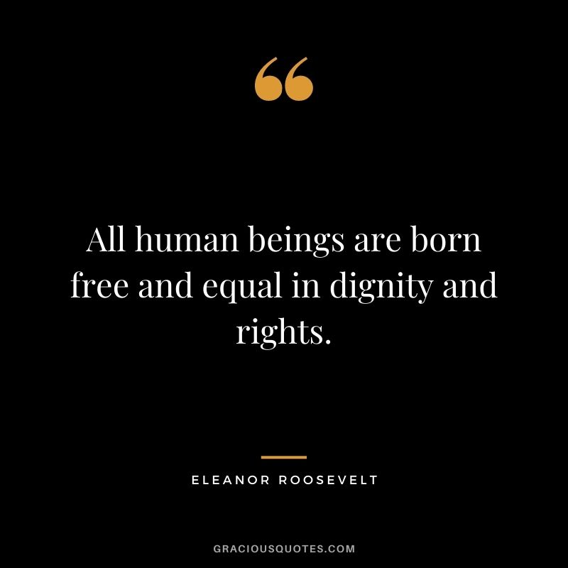 All human beings are born free and equal in dignity and rights. ‒ Eleanor Roosevelt