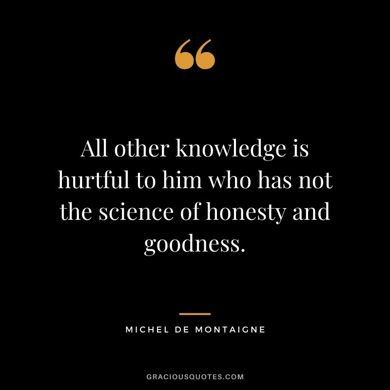 All other knowledge is hurtful to him who has not the science of honesty and goodness. - Michel de Montaigne