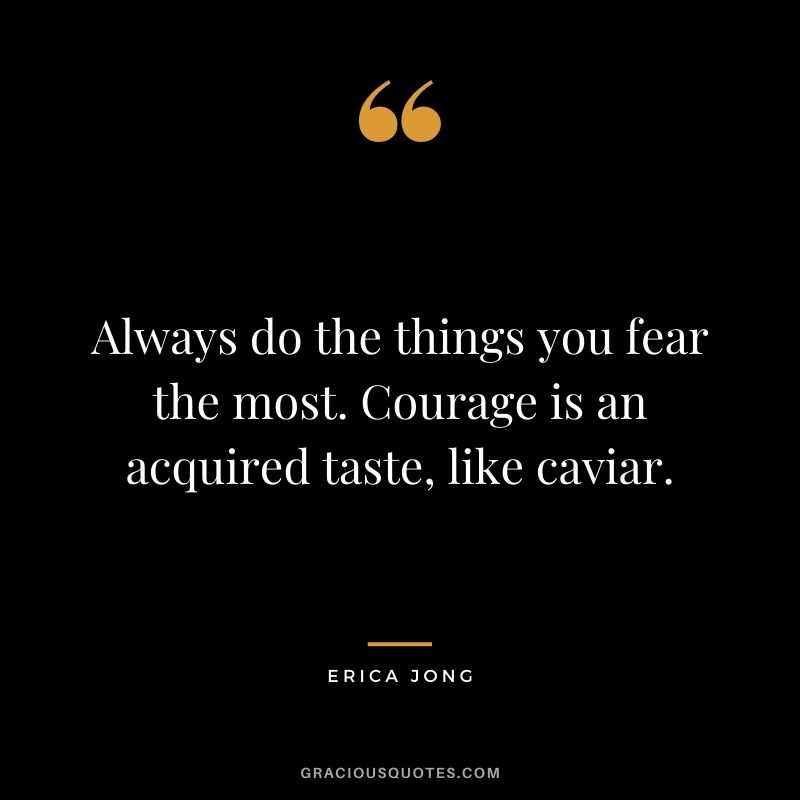 Always do the things you fear the most. Courage is an acquired taste, like caviar.