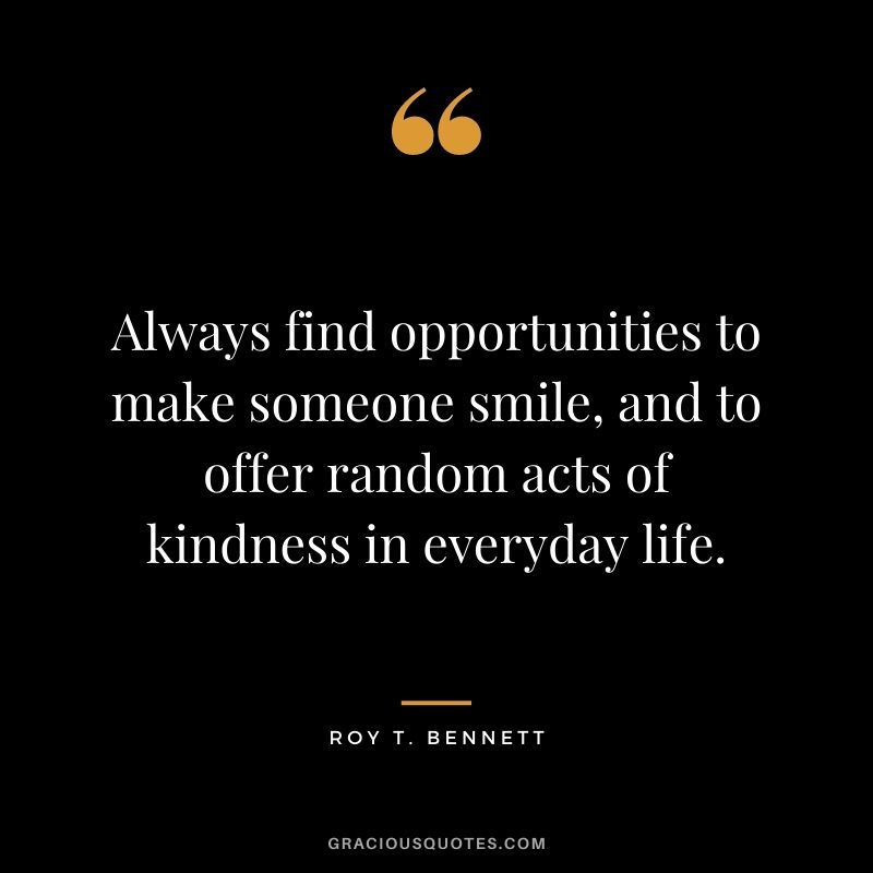 Always find opportunities to make someone smile, and to offer random acts of kindness in everyday life. - Roy T. Bennett