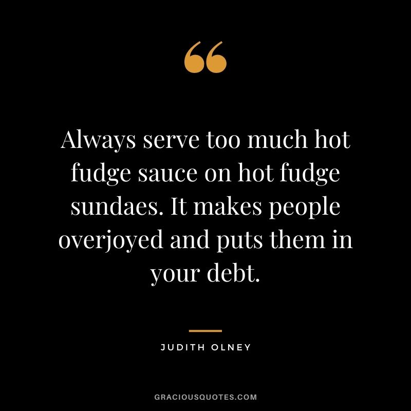 Always serve too much hot fudge sauce on hot fudge sundaes. It makes people overjoyed and puts them in your debt. - Judith Olney