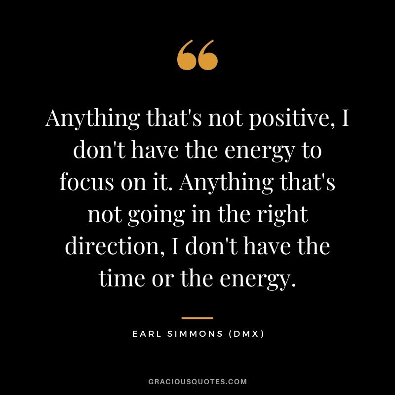 Anything that's not positive, I don't have the energy to focus on it. Anything that's not going in the right direction, I don't have the time or the energy.