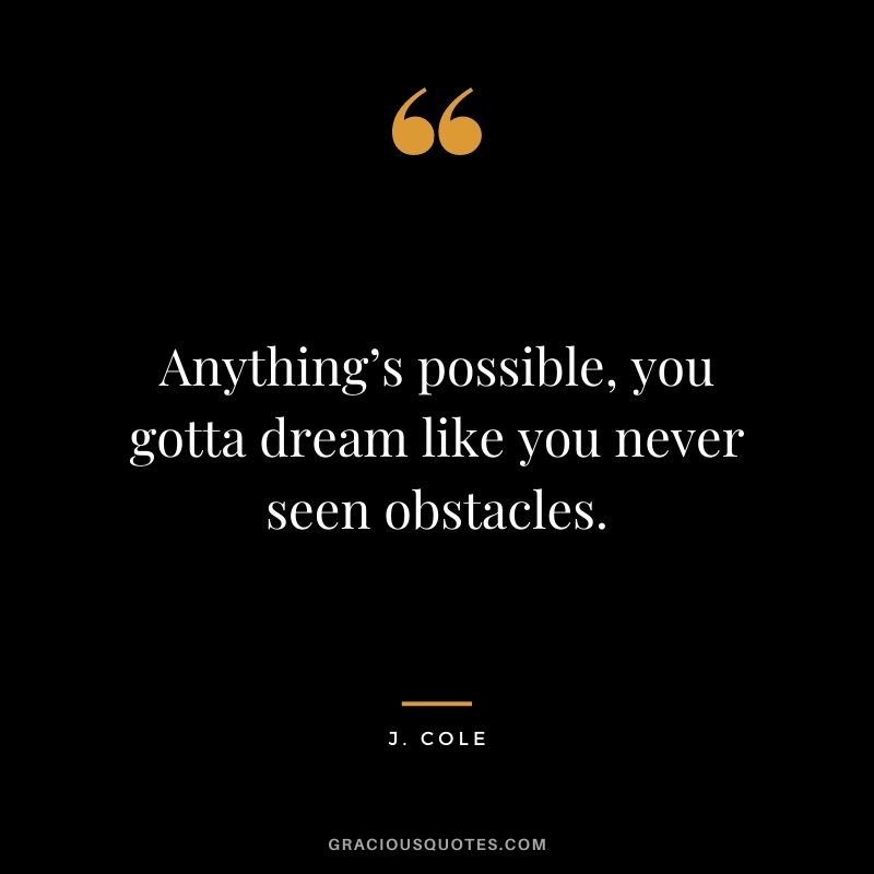 Anything’s possible, you gotta dream like you never seen obstacles.