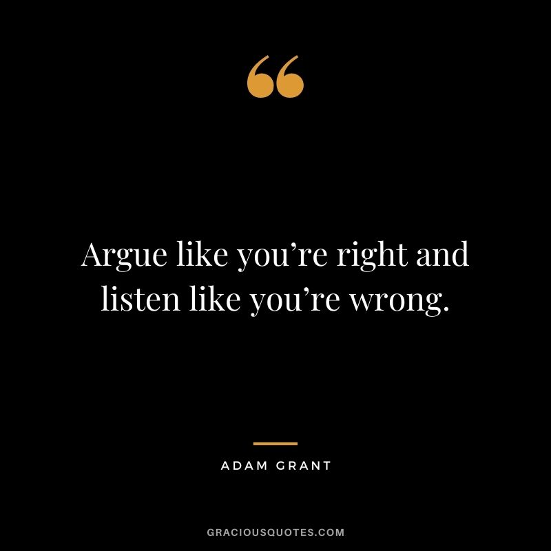 Argue like you’re right and listen like you’re wrong.