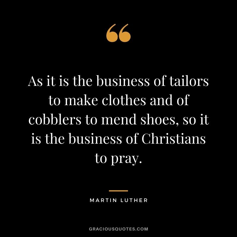 As it is the business of tailors to make clothes and of cobblers to mend shoes, so it is the business of Christians to pray. - Martin Luther