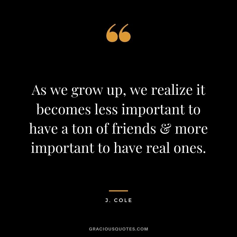 As we grow up, we realize it becomes less important to have a ton of friends & more important to have real ones.
