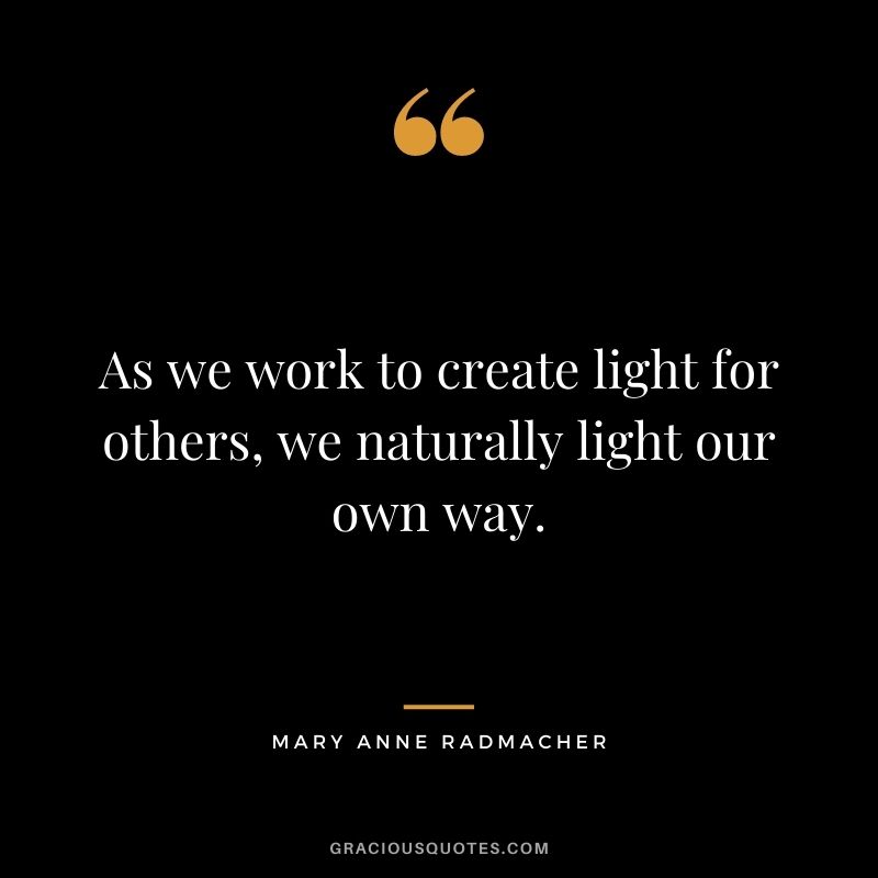 As we work to create light for others, we naturally light our own way. - Mary Anne Radmacher