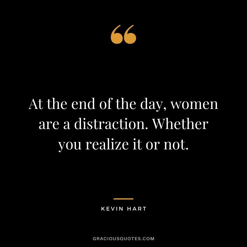 At the end of the day, women are a distraction. Whether you realize it or not.