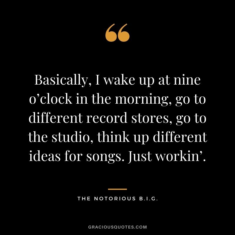 Basically, I wake up at nine o’clock in the morning, go to different record stores, go to the studio, think up different ideas for songs. Just workin’.