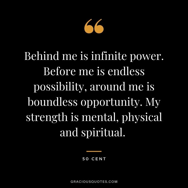 Behind me is infinite power. Before me is endless possibility, around me is boundless opportunity. My strength is mental, physical and spiritual. - 50 Cent