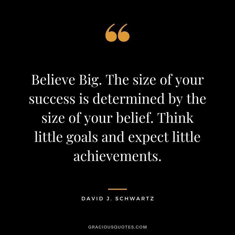 Believe Big. The size of your success is determined by the size of your belief. Think little goals and expect little achievements. - David J. Schwartz