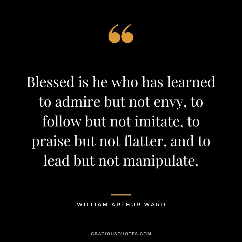 Blessed is he who has learned to admire but not envy, to follow but not imitate, to praise but not flatter, and to lead but not manipulate.