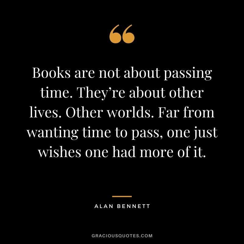 Books are not about passing time. They’re about other lives. Other worlds. Far from wanting time to pass, one just wishes one had more of it. – Alan Bennett