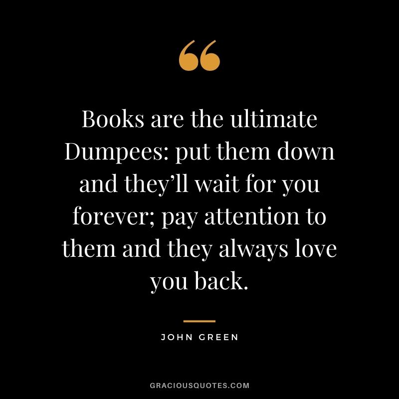 Books are the ultimate Dumpees put them down and they’ll wait for you forever; pay attention to them and they always love you back. ― John Green