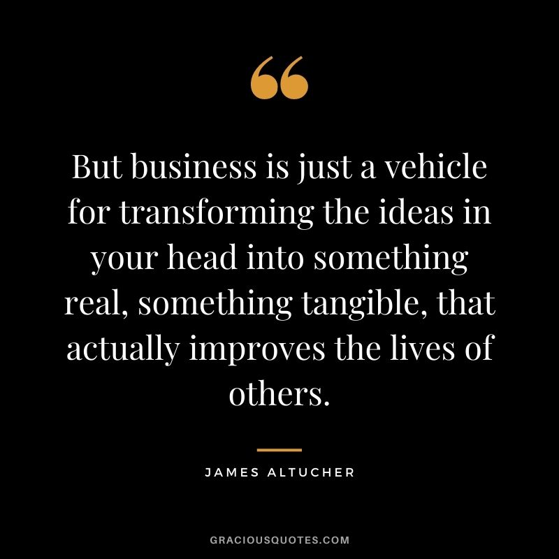 But business is just a vehicle for transforming the ideas in your head into something real, something tangible, that actually improves the lives of others.