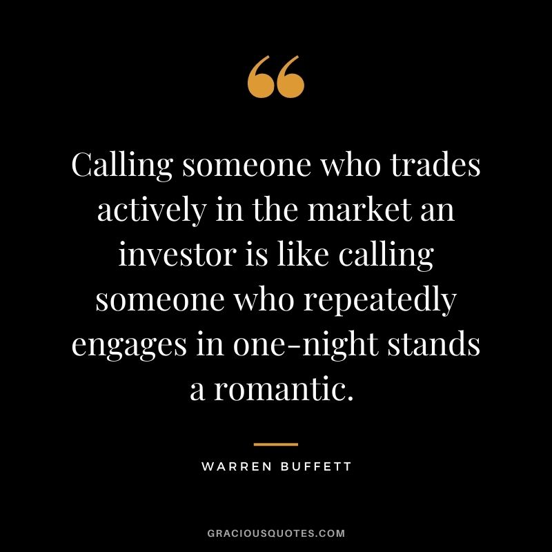 Calling someone who trades actively in the market an investor is like calling someone who repeatedly engages in one-night stands a romantic. - Warren Buffett