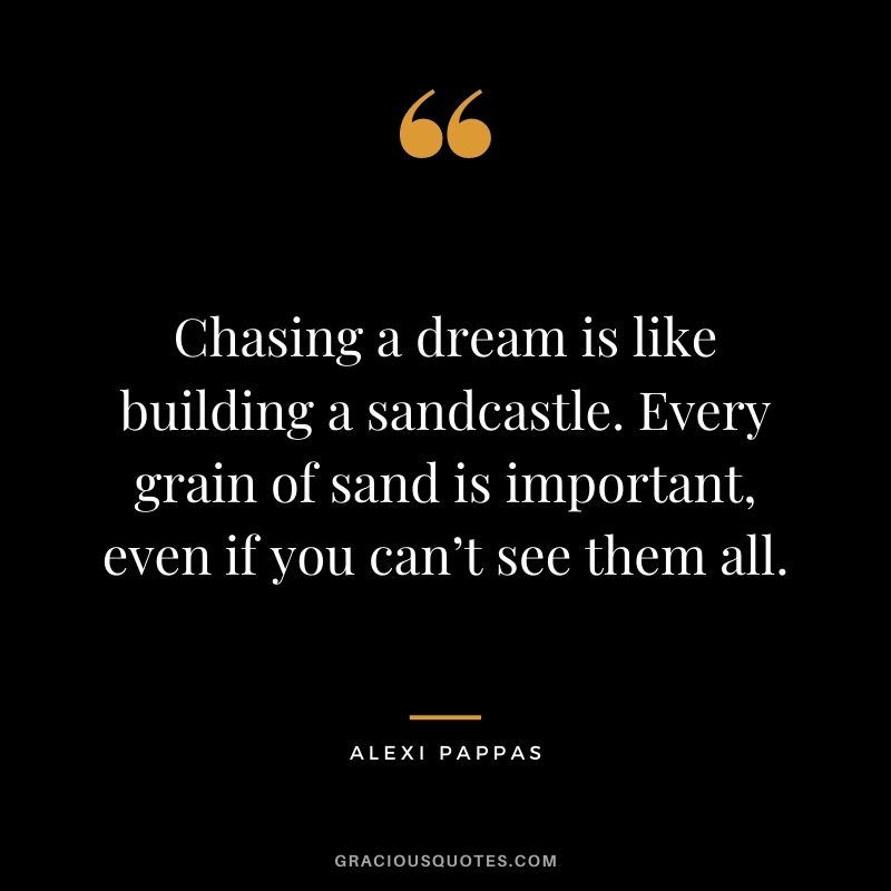 Chasing a dream is like building a sandcastle. Every grain of sand is important, even if you can’t see them all.