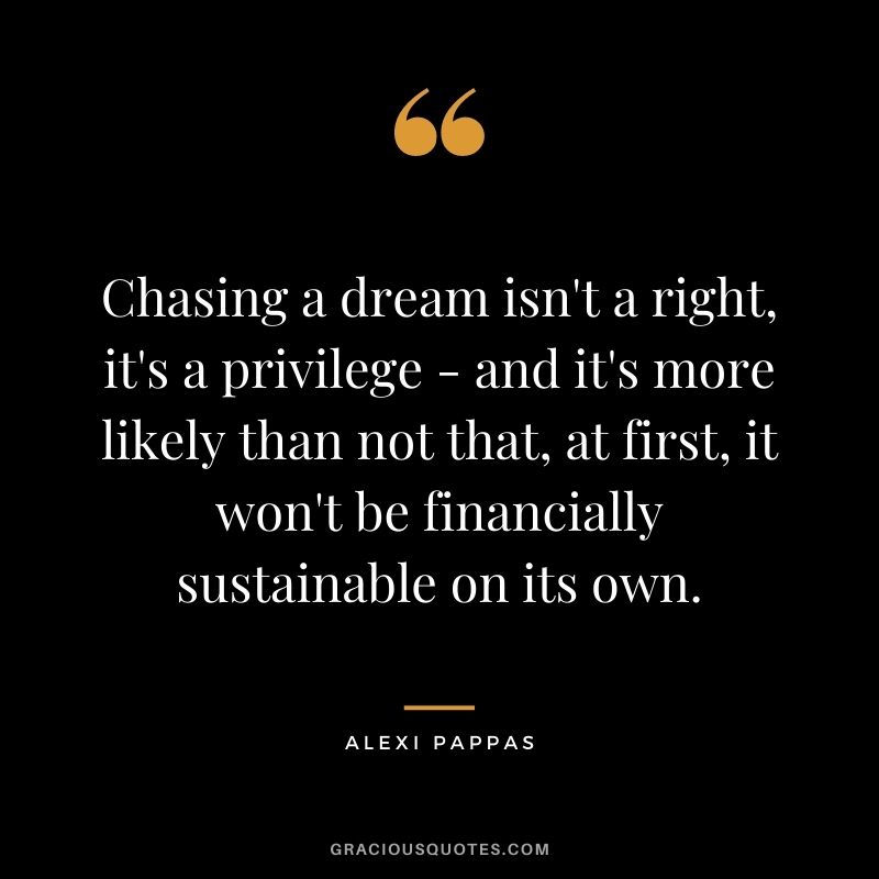 Chasing a dream isn't a right, it's a privilege - and it's more likely than not that, at first, it won't be financially sustainable on its own.
