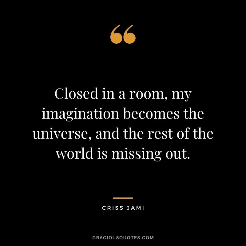 Closed in a room, my imagination becomes the universe, and the rest of the world is missing out. ― Criss Jami