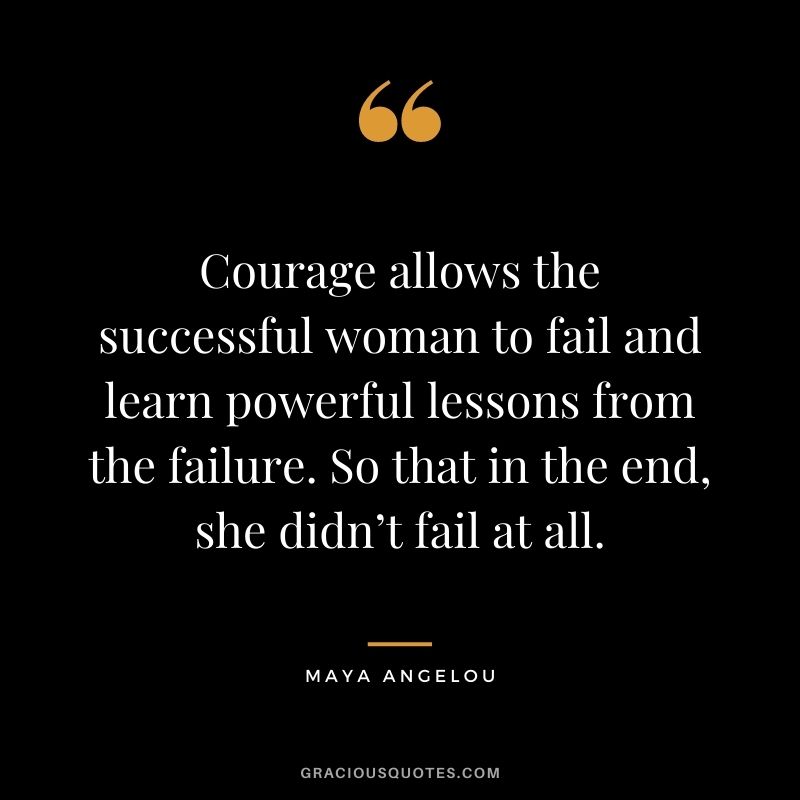 Courage allows the successful woman to fail and learn powerful lessons from the failure. So that in the end, she didn’t fail at all. - Maya Angelou